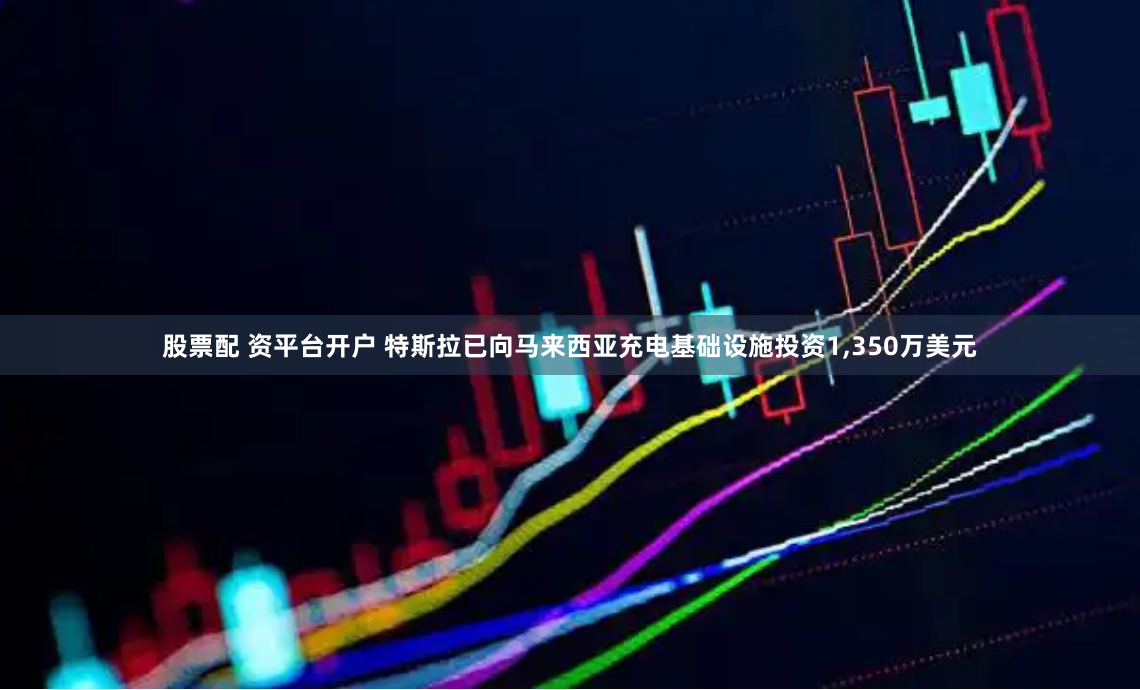 股票配 资平台开户 特斯拉已向马来西亚充电基础设施投资1,350万美元