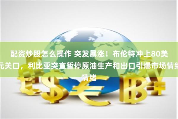 配资炒股怎么操作 突发暴涨！布伦特冲上80美元关口，利比亚突宣暂停原油生产和出口引爆市场情绪