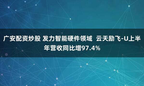 广安配资炒股 发力智能硬件领域  云天励飞-U上半年营收同比增97.4%
