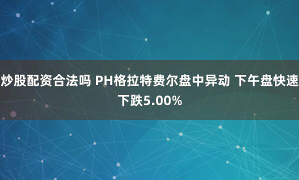 炒股配资合法吗 PH格拉特费尔盘中异动 下午盘快速下跌5.00%