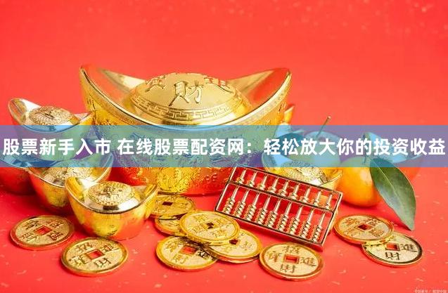 股票新手入市 在线股票配资网:轻松放大你的投资收益