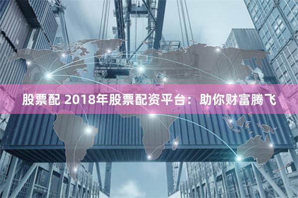 股票配 2018年股票配资平台：助你财富腾飞