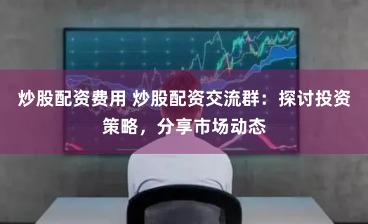 炒股配资费用 炒股配资交流群：探讨投资策略，分享市场动态