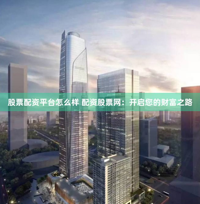 股票配资平台怎么样 配资股票网：开启您的财富之路