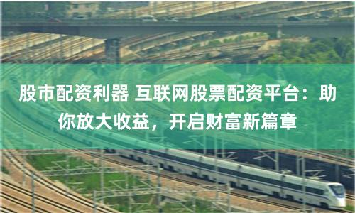 股市配资利器 互联网股票配资平台：助你放大收益，开启财富新篇章