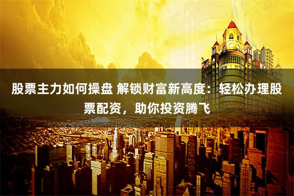 股票主力如何操盘 解锁财富新高度：轻松办理股票配资，助你投资腾飞